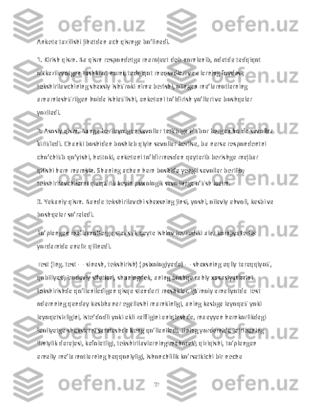 Anketa tuzilishi jihatdan uch qismga bo’linadi.
1. Kirish qism. Bu qism respondetga murojaat deb nomlanib, odatda tadqiqot 
o’tkazilayotgan tashkilot nomi, tadqiqot maqsadlari va ularning foydasi, 
tekshiriluvchining shaxsiy ishtiroki nima berishi, olingan ma’lumotlarning 
umumlashtirilgan holda ishlatilishi, anketani to’ldirish yo’llari va boshqalar 
yoziladi.
2. Asosiy qism. Bunga berilayotgan savollar tartibiga e’tibor bergan holda savollar 
kiritiladi. Chunki boshidan boshlab qiyin savollar berilsa, bu narsa respondentni 
cho’chitib qo’yishi, hattoki, anketani to’ldirmasdan qaytarib berishga majbur 
qilishi ham mumkin. Shuning uchun ham boshida yengil savollar berilib, 
tekshiriluvchilarni qiziqtirib keyin psixologik savollarga o’tish lozim.
3. Yakuniy qism. Bunda tekshiriluvchi shaxsning jinsi, yoshi, oilaviy ahvoli, kasbi va 
boshqalar so’raladi.
To’plangan ma’lumotlarga statistik qayta ishlov beriladiki ular kompyuterlar 
yordamida analiz qilinadi.
Test (ing. test — sinash, tekshirish) (psixologiyada) — shaxsning aqliy taraqqiyoti, 
qobiliyati, irodaviy sifatlari, shuningdek, uning boshqa ruhiy xususiyatlarini 
tekshirishda qoʻllaniladigan qisqa standart mashklar. Ijtimoiy amaliyotda Test 
odamning qanday kasbhunar egallashi mumkinligi, uning kasbga layoqati yoki 
layoqatsizligini, isteʼdodli yoki akli zaifligini aniqlashda, muayyan hamkorlikdagi 
faoliyatga shaxslarni saralashda keng qoʻllaniladi. Uning yordamida tajribaning 
ilmiylik darajasi, kafolatligi, tekshiriluvlarning mahorati, qiziqishi, toʻplangan 
amaliy maʼlumotlarning haqqoniyligi, ishonchlilik koʻrsatkichi bir necha 
23 