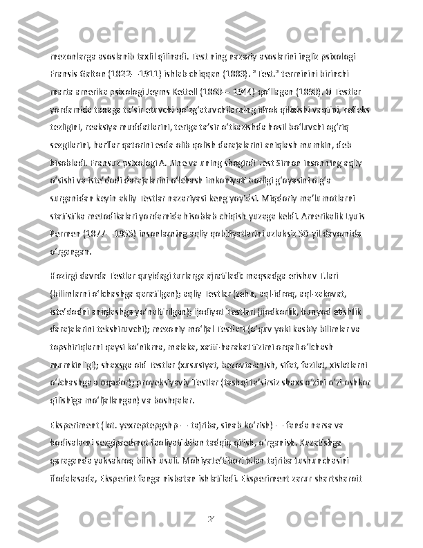 mezonlarga asoslanib taxlil qilinadi. Test ning nazariy asoslarini ingliz psixologi 
Fransis Galton (1822—1911) ishlab chiqqan (1883). "Test." terminini birinchi 
marta amerika psixologi Jeyms Kettell (1860— 1944) qoʻllagan (1890). U Testlar 
yordamida tanaga taʼsir etuvchi qoʻzgʻatuvchilarning idrok qilinishi vaqtini, refleks 
tezligini, reaksiya muddatlarini, teriga taʼsir oʻtkazishda hosil boʻluvchi ogʻriq 
sezgilarini, harflar qatorini esda olib qolish darajalarini aniqlash mumkin, deb 
hisobladi. Fransuz psixologi A. Bine va uning shogirdi Test Simon insonning aqliy 
oʻsishi va isteʼdodi darajalarini oʻlchash imkoniyati borligi gʻoyasini olgʻa 
surganidan keyin akliy Testlar nazariyasi keng yoyidsi. Miqdoriy maʼlumotlarni 
statistika metodikalari yordamida hisoblab chiqish yuzaga keldi. Amerikalik Lyuis 
Permen (1877—1955) insonlarning aqliy qobiliyatlarini uzluksiz 50-yil davomida 
oʻrgangan.
Hozirgi davrda Testlar quyidagi turlarga ajratiladi: maqsadga erishuv T.lari 
(bilimlarni oʻlchashga qaratilgan); aqliy Testlar (zehn, aql-idroq, aql-zakovat, 
isteʼdodni aniqlashga yoʻnaltirilgan); ijodiyot Testlari (ijodkorlik, bunyod etishlik 
darajalarini tekshiruvchi); mezoniy moʻljal Testlari (oʻquv yoki kasbiy bilimlar va 
topshiriqlarni qaysi koʻnikma, malaka, xatti-harakat tizimi orqali oʻlchash 
mumkinligi); shaxsga oid Testlar (xususiyat, bezovtalanish, sifat, fazilat, xislatlarni 
oʻlchashga aloqador); proyeksiyaviy Testlar (tashqi taʼsirsiz shaxs oʻzini oʻzi oshkor
qilishiga moʻljallangan) va boshqalar.
Eksperiment (lot. yexreptepgshp — tajriba, sinab koʻrish) — fanda narsa va 
hodisalarni sezgipredmet faoliyati bilan tadqiq qilish, oʻrganish. Kuzatishga 
qaraganda yuksakroq bilish usuli. Mohiyateʼtibori bilan tajriba tushunchasini 
ifodalasada, Eksperint fanga nisbatan ishlatiladi. Eksperiment zarur shartsharoit 
24 