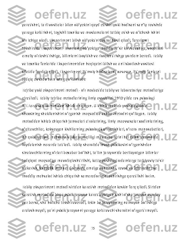 yaratishni, turli vositalar bilan obʼyektni qayd etishni yoki hodisani sunʼiy ravishda 
yuzaga keltirishni, tegishli texnika va moslamalarni tatbiq etish va oʻlchash ishini 
oʻz ichiga oladi. Eksperiment bilish obʼyektini takror hosil qiladi, farazlarni 
tekshiradi. Eksperiment  insonning obʼyektga moddiy taʼsir koʻrsatishiga, voqelikni
amaliy oʻzlashtirishiga, bilimlarni boyitish va rivojlantirishga yordam beradi. Tabiiy 
va texnika fanlarida Eksperimentdan haqiqatni bilish va uni isbotlash vositasi 
sifatida foydalaniladi. Eksperiment ijtimoiy hodisalarni, xususan, ijtimoiy fanlarni 
tadqiq etishda ham keng qoʻllaniladi.
Tajriba yoki eksperiment metodi - o’z navbatida tabiiy va laboratoriya metodlariga
ajratiladi. Tabiiy tajriba metodlarining ilmiy asoslarini 1910 yilda rus psixologi 
A.F.Lazurskiy tomonidan ishlab chiqilgan. U kichik maktab yoshidagi bola 
shaxsining shakllanishini o’rganish maqsadida ushbu metodni qo’llagan. Tabiiy 
metoddan ishlab chiqarish jamoalari a'zolarining, ilmiy muassasalar xodimlarining,
o’qituvchilar, keksaygan kishilarning psixologik o’zgarishlari, o’zaro munosabatlari,
ish qobiliyatlari, mutaxassislikka yaroqliligi muammo-larini hal qilish jarayonida 
foydalanish nazarda tutiladi. Tabiiy sharoitda inson psixikasini o’rganishdan 
sinaluvchilarning o’zlari bexabar bo’lishi, ta'lim jarayonida berilayotgan bilimlar 
tadqiqot maqsadiga muvofiqlashtirilishi, katta yoshdagi odamlarga tarbiyaviy ta'sir
o’tkazish, kundalik mehnat doirasida amalga oshirilishi, zavod va fabrikada esa 
moddiy mahsulot ishlab chiqarish samaradorligini oshirishga qaratilishi lozim.
Tabiiy eksperiment metodi sirtdan kuzatish metodidan keskin farq qiladi. Sirtdan 
kuzatish metodida biror psixik jarayon kuzatilayotgan kishi o’sha jarayon qanday 
yuz bersa, shu holicha tekshiraveradi, lekin bu jarayonning namoyon bo’lishiga 
aralashmaydi, ya'ni psixik jarayonni yuzaga keltiruvchi sharoitni o’zgartirmaydi. 
25 