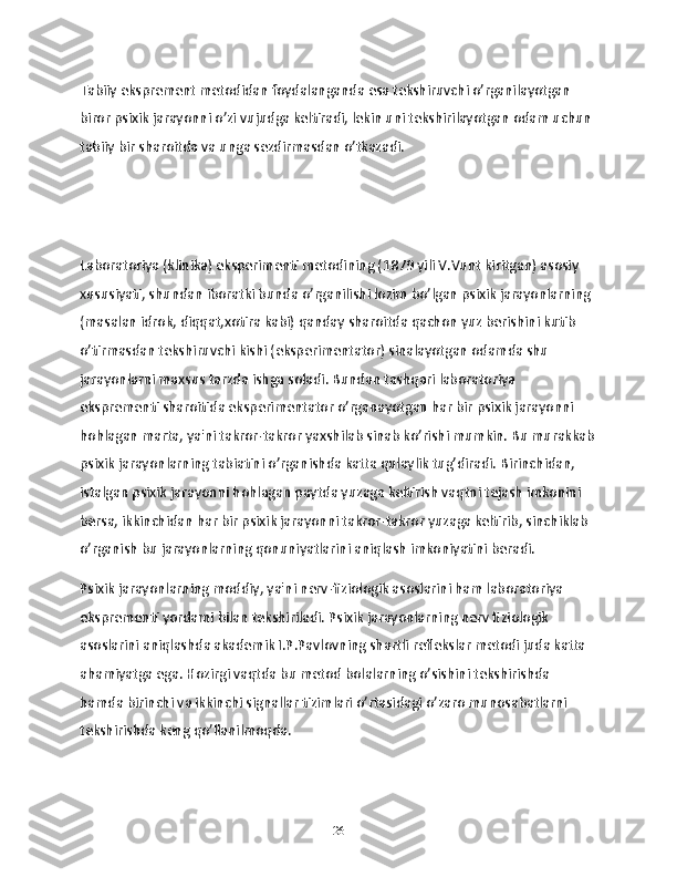 Tabiiy eksprement metodidan foydalanganda esa tekshiruvchi o’rganilayotgan 
biror psixik jarayonni o’zi vujudga keltiradi, lekin uni tekshirilayotgan odam uchun 
tabiiy bir sharoitda va unga sezdirmasdan o’tkazadi.
Laboratoriya (klinika) eksperimenti metodining (1879 yili V.Vunt kiritgan) asosiy 
xususiyati, shundan iboratki bunda o’rganilishi lozim bo’lgan psixik jarayonlarning 
(masalan idrok, diqqat,xotira kabi) qanday sharoitda qachon yuz berishini kutib 
o’tirmasdan tekshiruvchi kishi (eksperimentator) sinalayotgan odamda shu 
jarayonlarni maxsus tarzda ishga soladi. Bundan tashqari laboratoriya 
eksprementi sharoitida eksperimentator o’rganayotgan har bir psixik jarayonni 
hohlagan marta, ya'ni takror-takror yaxshilab sinab ko’rishi mumkin. Bu murakkab
psixik jarayonlarning tabiatini o’rganishda katta qulaylik tug’diradi. Birinchidan, 
istalgan psixik jarayonni hohlagan paytda yuzaga keltirish vaqtni tejash imkonini 
bersa, ikkinchidan har bir psixik jarayonni takror-takror yuzaga keltirib, sinchiklab 
o’rganish bu jarayonlarning qonuniyatlarini aniqlash imkoniyatini beradi.
Psixik jarayonlarning moddiy, ya'ni nerv-fiziologik asoslarini ham laboratoriya 
eksprementi yordami bilan tekshiriladi. Psixik jarayonlarning nerv fiziologik 
asoslarini aniqlashda akademik I.P.Pavlovning shartli reflekslar metodi juda katta 
ahamiyatga ega. Hozirgi vaqtda bu metod bolalarning o’sishini tekshirishda 
hamda birinchi va ikkinchi signallar tizimlari o’rtasidagi o’zaro munosabatlarni 
tekshirishda keng qo’llanilmoqda.
26 