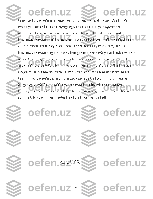 Laboratoriya eksperimenti metodi eng aniq metod sifatida psixologiya fanining 
taraqqiyoti uchun katta ahamiyatga ega. Lekin labarotoriya eksperiment 
metodining ham ma'lum kamchiligi mavjud. Bu kamchilik shundan iboratki, 
laboratoriya sharoitida o’tkazilayotgan tekshirish hech vaqt ma'lum sun'iylikdan 
xoli bo’lmaydi. Tekshirilayotgan odamga hech narsa deyilmasa ham, bari bir 
laboratoriya sharoitining o’zi tekshirilayotgan odamning tabiiy psixik holatiga ta'sir
qiladi. Binobarin, bu narsa o’z navbatida tekshirish natijalariga salbiy ta'sir qiladi. 
Ana shuni nazarda tutib laboratoriya eksprementi yordami bilan qo’lga kiritilgan 
natijalarni ba'zan boshqa metodlar yordami bilan tekshirib ko’rish lozim bo’ladi. 
Labaratoriya eksperimenti metodi maxsus xona va turli asboblar bilan bog’liq 
bo’lganligi sababli bu metoddan ayrim sharoitlarda foydalanish imkoniyati 
bo’lmaydi. Shuning uchun psixologiya fanida laboratoriya eksprementi bilan bir 
qatorda tabiiy eksprement metodidan ham keng foydalaniladi.
                                 XULOSA 
27 