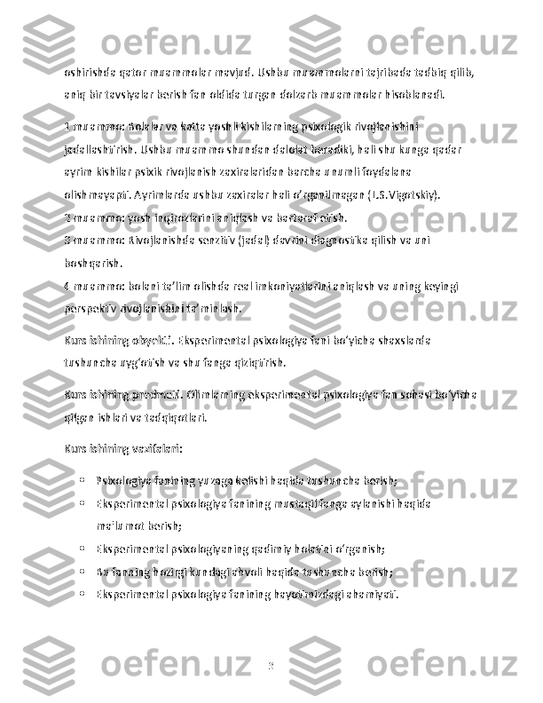 oshirishda qator muammolar mavjud. Ushbu muammolarni tajribada tadbiq qilib, 
aniq bir tavsiyalar berish fan oldida turgan dolzarb muammolar hisoblanadi. 
1 muammo: Bolalar va katta yoshli kishilarning psixologik rivojlanishini 
jadallashtirish. Ushbu muammo shundan dalolat beradiki, hali shu kunga qadar 
ayrim kishilar psixik rivojlanish zaxiralaridan barcha unumli foydalana 
olishmayapti. Ayrimlarda ushbu zaxiralar hali o’rganilmagan (L.S.Vigotskiy). 
2 muammo: yosh inqirozlarini aniqlash va bartaraf etish.
3 muammo: Rivojlanishda senzitiv (jadal) davrini diagnostika qilish va uni 
boshqarish.
4 muammo: bolani ta’lim olishda real imkoniyatlarini aniqlash va uning keyingi 
perspektiv rivojlanishini ta’minlash.
Kurs ishining obyekti.  Eksperimental psixologiya fani bo‘yicha shaxslarda 
tushuncha uyg‘otish va shu fanga qiziqtirish.
Kurs ishining predmeti.  Olimlarning eksperimental psixologiya fan sohasi bo‘yicha
qilgan ishlari va tadqiqotlari. 
Kurs ishining vazifalari:
 Psixologiya fanining yuzaga kelishi haqida tushuncha berish;
 Eksperimental psixologiya fanining mustaqil fanga aylanishi haqida 
ma'lumot berish;
 Eksperimental psixologiyaning qadimiy holatini o‘rganish;
 Bu fanning hozirgi kundagi ahvoli haqida tushuncha berish;
 Eksperimental psixologiya fanining hayotimizdagi ahamiyati.
3 
