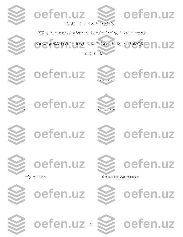 PSIXOLOGIYA YONALISHI
  209-guruh talabasi A‘zamov Ramziddinning "Eksperimental
              psixologiyaning zamonaviy holati"   mavzusidagi kurs ishiga
T A Q R I Z
__________________________________________________________________
__________________________________________________________________
__________________________________________________________________
__________________________________________________________________
__________________________________________________________________
__________________________________________________________________
__________________________________________________________________
__________________________________________________________________
__________________________________________________________________
__________________________________________________________________
__________________________________________________________________
__________________________________________________________________
__________________________________________________________________
Ilmiy rahbar:   ________________________  Shaxzoda Axmedova
31 