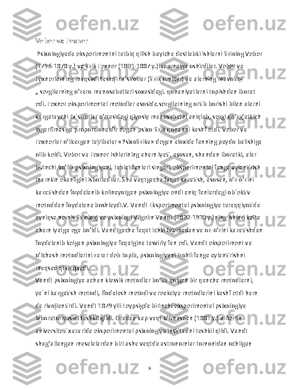 Veber va Fexner
 Psixologiyada eksperimentni tatbiq qilish buyicha dastlabki ishlarni fiziolog Veber 
(1796-1878 y.) va fizik Fexner (1801-1887 y.)lar amalga oshirdilar. Veber va 
Fexnerlarning maqsadi tashqi ta`sirotlar (fizik omillar) va ularning muvofiqi 
„ sezgilarning o’zaro munosabatlari soxasidagi. qonuniyatlarni topishdan iborat 
edi. Fexner eksperimental metodlar asosida.sezgilarning ortib borishi bilan ularni 
kuzgatuvchi ta`sirotlar o’rtasidagi qiyosiy munosabatni aniqlab, sezgi qo’zg’atkich 
logarifmasiga proporcionaldir degan psixo-fizik qonunni kashf etdi. Veber va 
Fexnerlar o’tkazgan tajribalar «Psixofizika» degan aloxida fanning paydo bulishiga 
olib keldi. Veber va Fexner ishlarining aham iyati, asosan, shundan iboratki, ular 
birinchi bo’lib psixologiyani, tabiat fanlari singari, eksperimental fanga aylantirish 
mumkin ekanligini isbotladilar. Shu vaqtgacha faqat kuzatish, asosan, o’z-o’zini 
kuzatishdan foydalanib kelinayotgan psixologiya endi aniq fanlardagi ob`ektiv 
metoddan foydalana boshlaydi.V. Vundt Eksperimental psixologiya taraqqiyotida 
ayniqsa nemis fiziologi va psixologi Vilgelm Vundt (1832-1920 y.)ning ishlari katta 
aham iyatga ega bo’ldi. Vundtgacha faqat ichki tajribadan va oz-o’zini kuzatishdan 
foydalanib kelgan psixologiya faqatgina tasviriy fan edi. Vundt eksperiment va 
o’lchash metodlarini zarur deb topib, psixologiyani izohli fanga aylantirishni 
maqsad qilib quydi.
Vundt psixologiya uchun klassik metodlar bo’lib qolgan bir qancha metodlarni, 
ya`ni kuzgatish metodi, ifodalash metodi va reakciya metodlarini kashf etdi ham 
da rivojlantirdi. Vundt 1879 yili Leypsigda birinchi eksperimental psixologiya 
laboratoriyasini tashkil qildi. Oradan kup vaqt o’tmasdan (1881 y.) u Berlin 
universiteti xuzurida eksperimental psixologiya institutini tashkil qildi. Vundt 
shug’ullangan masalalardan biri usha vaqtda astronomlar tomonidan ochilgan 
8 