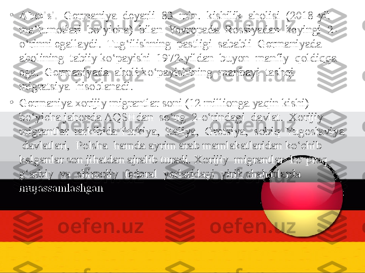 •
Aholisi.   Germaniya  deyarli  83  mln.  kishilik  aholisi  (2018-yil 
ma’lumotlari  bo‘yicha)  bilan  Yevropada  Rossiyadan  keyingi  2-
o‘rinni egallaydi.  Tug‘ilishning  pastligi  sababli  Germaniyada  
aholining  tabiiy ko‘payishi  1972-yildan  buyon  manfiy  qoldiqqa  
ega.  Germaniyada  aholi ko‘payishining  manbayi  tashqi  
migratsiya  hisoblanadi. 
•
Germaniya xorijiy migrantlar soni (12 millionga yaqin kishi) 
bo‘yicha jahonda AQSHdan  so‘ng  2-o‘rindagi  davlat.  Xorijiy  
migrantlar  tarkibida Turkiya,  Italiya,  Gretsiya,  sobiq  Yugoslaviya 
 davlatlari,  Polsha  hamda ayrim arab mamlakatlaridan ko‘chib 
kelganlar son jihatdan ajralib turadi. Xorijiy  migrantlar  ko‘proq  
g‘arbiy  va  shimoliy  federal  yerlaridagi  yirik shaharlarda  
mujassamlashgan. 