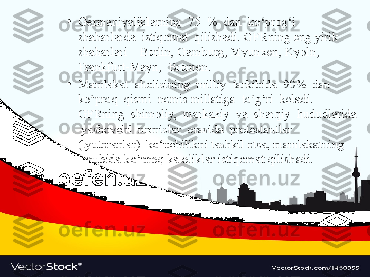 •
Germaniyaliklarning  75  %  dan  ko‘prog‘i  
shaharlarda  istiqomat  qilishadi. GFRning eng yirik 
shaharlari – Berlin, Gamburg, Myunxen, Kyoln, 
Frankfurt-Mayn,  Bremen.
•
Mamlakat  aholisining  milliy  tarkibida  90%  dan  
ko‘proq  qismi  nemis millatiga  to‘g‘ri  keladi.  
GFRning  shimoliy,  markaziy  va  sharqiy  hududlarida 
 yashovchi  nemislar  orasida  protestantlar  
(lyuteranlar)  ko‘pchilikni tashkil etsa, mamlakatning 
janubida ko‘proq katoliklar istiqomat qilishadi. 