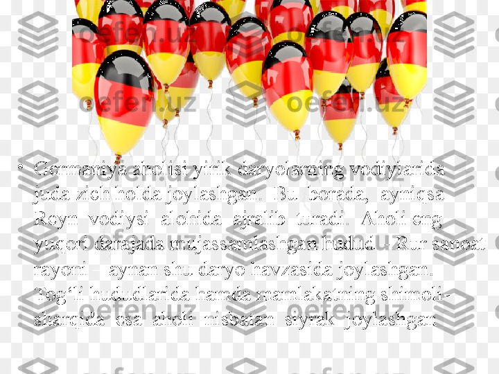 •
Germaniya aholisi yirik daryolarning vodiylarida 
juda zich holda joylashgan.  Bu  borada,  ayniqsa  
Reyn  vodiysi  alohida  ajralib  turadi.  Aholi eng 
yuqori darajada mujassamlashgan hudud – Rur sanoat 
rayoni – aynan shu daryo havzasida joylashgan. 
Tog‘li hududlarida hamda mamlakatning shimoli-
sharqida  esa  aholi  nisbatan  siyrak  joylashgan 