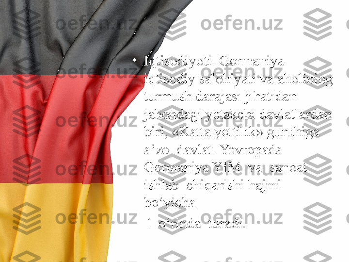 •
Iqtisodiyoti. Germaniya 
iqtisodiy salohiyati va aholining 
turmush darajasi jihatidan 
jahondagi yetakchi davlatlardan 
biri, «Katta yettilik» guruhiga  
a’zo  davlat. Yevropada  
Germaniya YIM  va  sanoat  
ishlab  chiqarishi hajmi  
bo‘yicha 
     1-o‘rinda  turadi. 