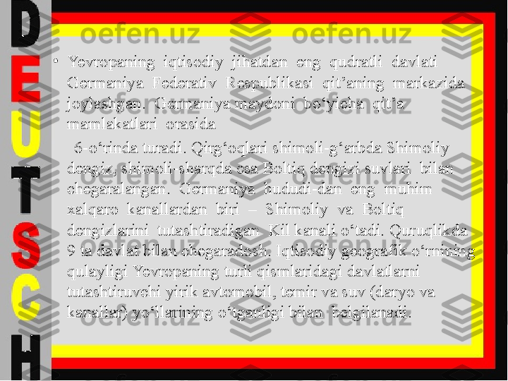 •
Yevropaning  iqtisodiy  jihatdan  eng  qudratli  davlati  
Germaniya  Federativ  Respublikasi  qit’aning  markazida  
joylashgan.  Germaniya maydoni  bo‘yicha  qit’a  
mamlakatlari  orasida 
      6-o‘rinda turadi. Qirg‘oqlari shimoli-g‘arbda Shimoliy 
dengiz, shimoli-sharqda esa Boltiq dengizi suvlari  bilan  
chegaralangan.  Germaniya  hududi-dan  eng  muhim  
xalqaro  kanallardan  biri  –  Shimoliy  va  Boltiq  
dengizlarini  tutashtiradigan  Kil kanali o‘tadi. Quruqlikda 
9 ta davlat bilan chegaradosh. Iqtisodiy geografik o‘rnining 
qulayligi Yevropaning turli qismlaridagi davlatlarni 
tutashtiruvchi yirik avtomobil, temir va suv (daryo va 
kanallar) yo‘llarining o‘tganligi bilan  belgilanadi. 