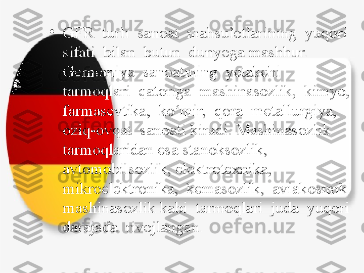 •
GFR  turli  sanoat  mahsulotlarining  yuqori  
sifati  bilan  butun  dunyoga mashhur.  
Germaniya  sanoatining  yetakchi  
tarmoqlari  qatoriga  mashinasozlik,  kimyo,  
farmasevtika,  ko‘mir,  qora  metallurgiya,  
oziq-ovqat  sanoati kiradi. Mashinasozlik 
tarmoqlaridan esa stanoksozlik, 
avtomobilsozlik, elektrotexnika,  
mikroelektronika,  kemasozlik,  aviakosmik  
mashinasozlik kabi  tarmoqlari  juda  yuqori  
darajada  rivojlangan. 