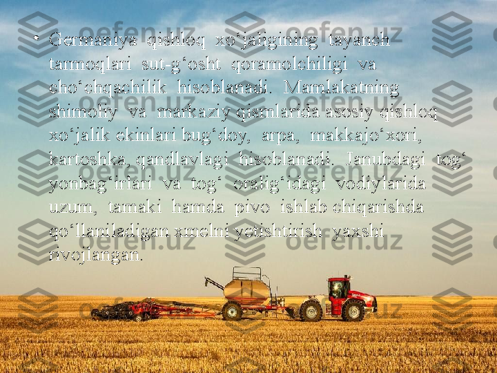 •
Germaniya  qishloq  xo‘jaligining  tayanch  
tarmoqlari  sut-g‘osht  qoramolchiligi  va  
cho‘chqachilik  hisoblanadi.  Mamlakatning  
shimoliy  va  markaziy qismlarida asosiy qishloq 
xo‘jalik ekinlari bug‘doy,  arpa,  makkajo‘xori,  
kartoshka, qandlavlagi  hisoblanadi.  Janubdagi  tog‘ 
yonbag‘irlari  va  tog‘  oralig‘idagi  vodiylarida  
uzum,  tamaki  hamda  pivo  ishlab chiqarishda 
qo‘llaniladigan xmelni yetishtirish  yaxshi  
rivojlangan. 