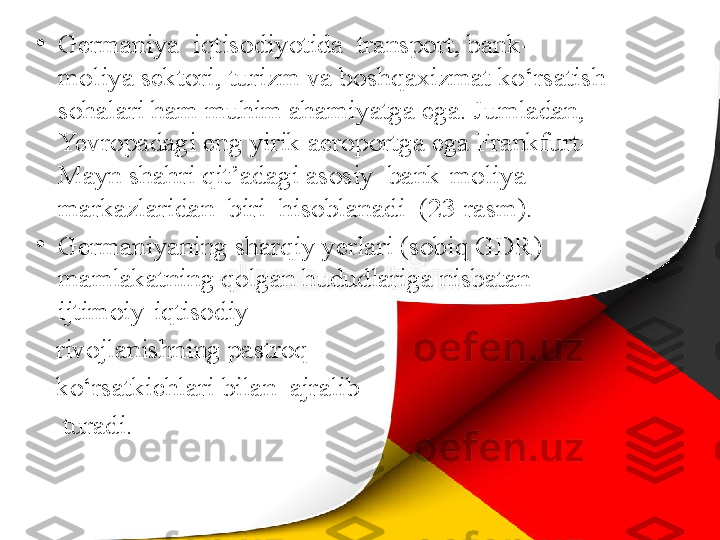 •
Germaniya  iqtisodiyotida  transport, bank- 
moliya sektori, turizm va boshqaxizmat ko‘rsatish 
sohalari ham muhim ahamiyatga ega. Jumladan, 
Yevropadagi eng yirik aeroportga ega Frankfurt-
Mayn shahri qit’adagi asosiy  bank-moliya  
markazlaridan  biri  hisoblanadi  (23-rasm).
•
Germaniyaning sharqiy yerlari (sobiq GDR) 
mamlakatning qolgan hududlariga nisbatan 
ijtimoiy-iqtisodiy 
    rivojlanishning pastroq 
    ko‘rsatkichlari bilan  ajralib 
     turadi. 