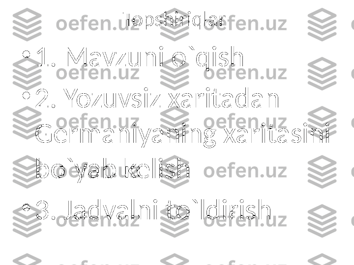 Topshiriqlar 
•
1. Mavzuni o`qish
•
2. Yozuvsiz xaritadan 
Germaniyaning xaritasini 
bo`yab kelish
•
3. Jadvalni to`ldirish 