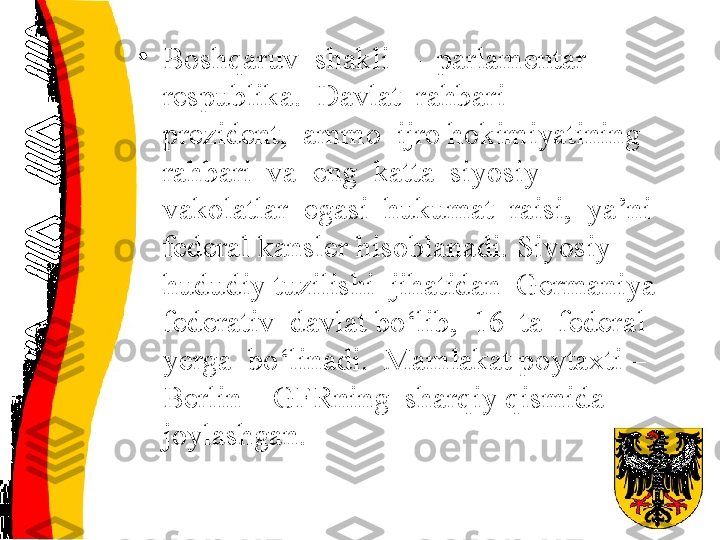 •
Boshqaruv  shakli  –  parlamentar  
respublika.  Davlat  rahbari  –  
prezident,  ammo  ijro hokimiyatining  
rahbari  va  eng  katta  siyosiy 
vakolatlar  egasi  hukumat  raisi,  ya’ni  
federal kansler hisoblanadi. Siyosiy-
hududiy tuzilishi  jihatidan  Germaniya  
federativ  davlat bo‘lib,  16  ta  federal  
yerga  bo‘linadi.  Mamlakat poytaxti – 
Berlin – GFRning  sharqiy qismida  
joylashgan. 