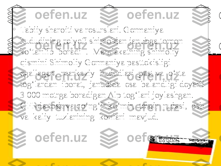 •
Tabiiy sharoiti va resurslari. Germaniya 
hududining relyefi shimoldan janubga tomon 
ko‘tarilib  boradi  .  Mamlakatning shimoliy 
qismini Shimoliy Germaniya pasttekisligi  
egallagan,  markaziy  hududlari  past va  o‘rta  
tog‘lardan  iborat,  janubida  esa  balandligi deyarli 
3 000 metrga boradigan Alp tog‘lari joylashgan. 
GFRda tosh va qo‘ng‘ir ko‘mir,  temir  rudasi,  osh  
va  kaliy  tuzlarining  konlari  mavjud. 