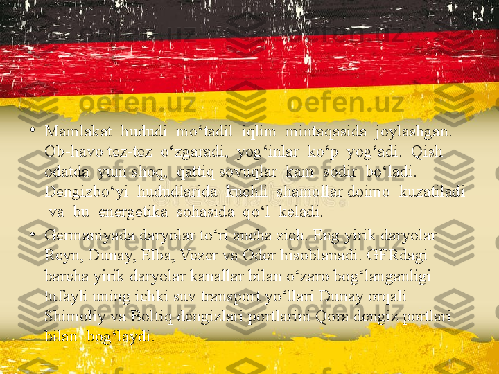 •
Mamlakat  hududi  mo‘tadil  iqlim  mintaqasida  joylashgan.  
Ob-havo tez-tez  o‘zgaradi,  yog‘inlar  ko‘p  yog‘adi.  Qish  
odatda  yum shoq,  qattiq sovuqlar  kam  sodir  bo‘ladi.  
Dengizbo‘yi  hududlarida  kuchli  shamollar doimo  kuzatiladi 
 va  bu  energetika  sohasida  qo‘l  keladi.
•
Germaniyada daryolar to‘ri ancha zich. Eng yirik daryolar 
Reyn, Dunay, Elba, Vezer va Oder hisoblanadi. GFRdagi 
barcha yirik daryolar kanallar bilan o‘zaro bog‘langanligi 
tufayli uning ichki suv transport yo‘llari Dunay orqali 
Shimoliy va Boltiq dengizlari portlarini Qora dengiz portlari 
bilan  bog‘laydi. 