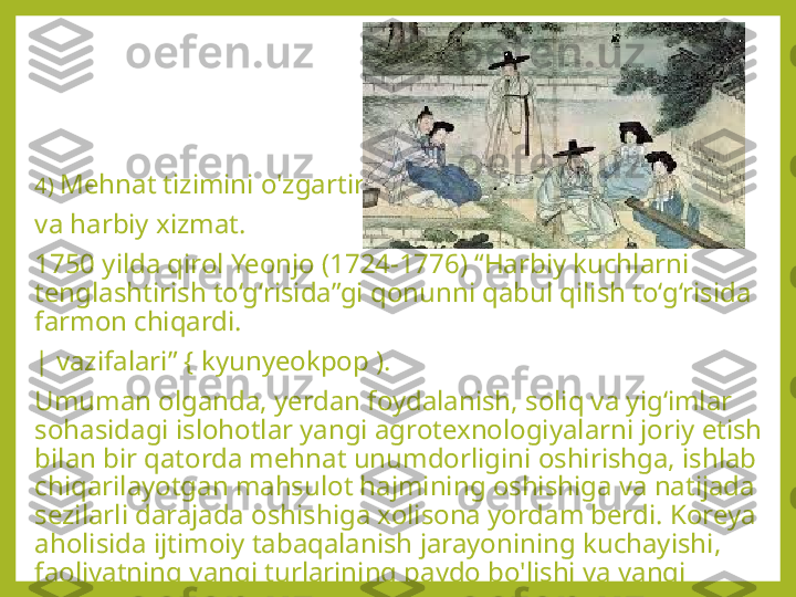 4)  Mehnat tizimini o'zgartirish
va harbiy xizmat.
1750 yilda qirol Yeonjo (1724-1776) “Harbiy kuchlarni 
tenglashtirish to‘g‘risida”gi qonunni qabul qilish to‘g‘risida 
farmon chiqardi.
| vazifalari” { kyunyeokpop ).
Umuman olganda, yerdan foydalanish, soliq va yig‘imlar 
sohasidagi islohotlar yangi agrotexnologiyalarni joriy etish 
bilan bir qatorda mehnat unumdorligini oshirishga, ishlab 
chiqarilayotgan mahsulot hajmining oshishiga va natijada 
sezilarli darajada oshishiga xolisona yordam berdi. Koreya 
aholisida ijtimoiy tabaqalanish jarayonining kuchayishi, 
faoliyatning yangi turlarining paydo bo'lishi va yangi 
bozorning shakllanishi va savdoning rivojlanishi. 
