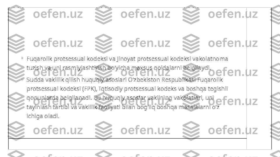 •
Fuqarolik protsessual kodeksi va Jinoyat protsessual kodeksi vakolatnoma 
tuzish va uni rasmiylashtirish bo‘yicha maxsus qoidalarni belgilaydi.
•
Sudda vakillik qilish huquqiy asoslari O‘zbekiston Respublikasi Fuqarolik 
protsessual kodeksi (FPK), Iqtisodiy protsessual kodeks va boshqa tegishli 
qonunlarda belgilanadi. Bu huquqiy asoslar vakilning vakolatlari, uni 
tayinlash tartibi va vakillik faoliyati bilan bog‘liq boshqa masalalarni o‘z 
ichiga oladi. 