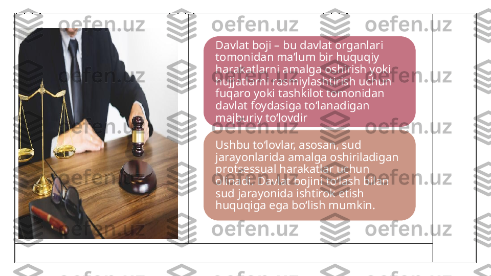 Davlat boji – bu davlat organlari 
tomonidan ma’lum bir huquqiy 
harakatlarni amalga oshirish yoki 
hujjatlarni rasmiylashtirish uchun 
fuqaro yoki tashkilot tomonidan 
davlat foydasiga to‘lanadigan 
majburiy to‘lovdir
Ushbu to‘lovlar, asosan, sud 
jarayonlarida amalga oshiriladigan 
protsessual harakatlar uchun 
olinadi. Davlat bojini to‘lash bilan 
sud jarayonida ishtirok etish 
huquqiga ega bo‘lish mumkin. 