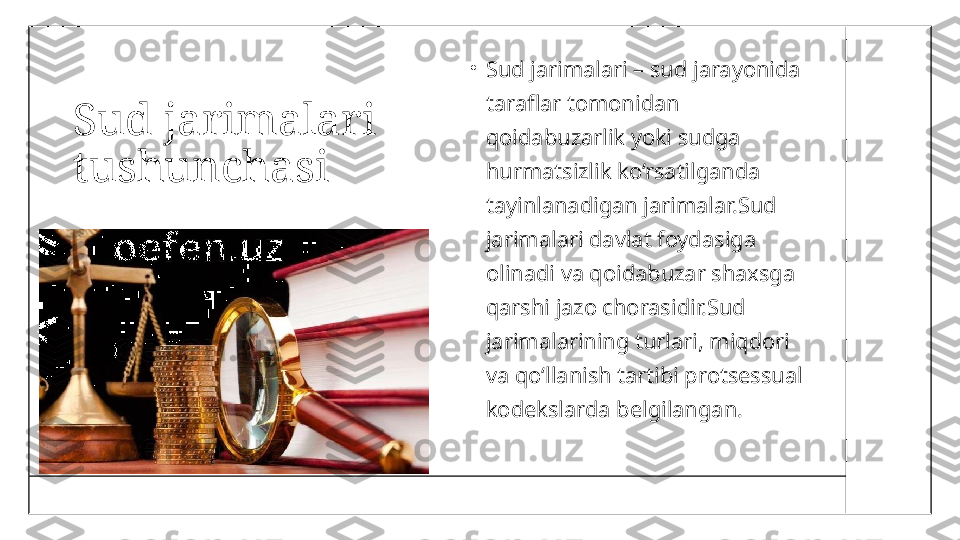 Sud jarimalari 
tushunchasi •
Sud jarimalari – sud jarayonida 
taraflar tomonidan 
qoidabuzarlik yoki sudga 
hurmatsizlik ko‘rsatilganda 
tayinlanadigan jarimalar.Sud 
jarimalari davlat foydasiga 
olinadi va qoidabuzar shaxsga 
qarshi jazo chorasidir.Sud 
jarimalarining turlari, miqdori 
va qo‘llanish tartibi protsessual 
kodekslarda belgilangan. 