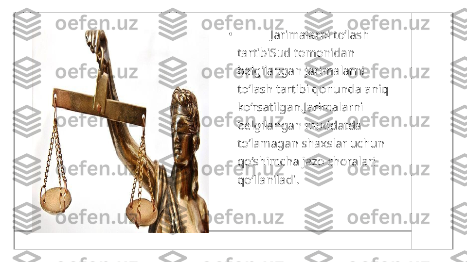 •
            Jarimalarni to‘lash 
tartibiSud tomonidan 
belgilangan jarimalarni 
to‘lash tartibi qonunda aniq 
ko‘rsatilgan.Jarimalarni 
belgilangan muddatda 
to‘lamagan shaxslar uchun 
qo‘shimcha jazo choralari 
qo‘llaniladi. 