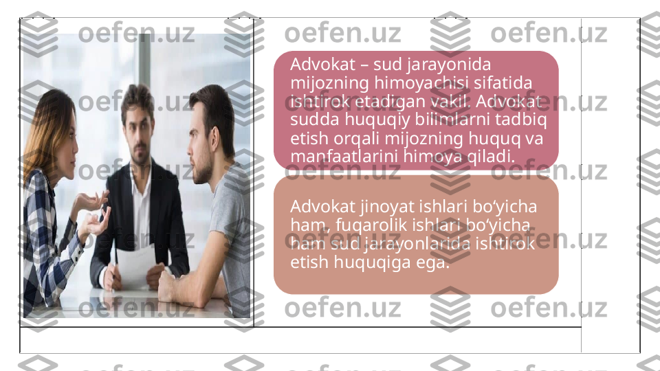 Advokat – sud jarayonida 
mijozning himoyachisi sifatida 
ishtirok etadigan vakil. Advokat 
sudda huquqiy bilimlarni tadbiq 
etish orqali mijozning huquq va 
manfaatlarini himoya qiladi.
Advokat jinoyat ishlari bo‘yicha 
ham, fuqarolik ishlari bo‘yicha 
ham sud jarayonlarida ishtirok 
etish huquqiga ega. 