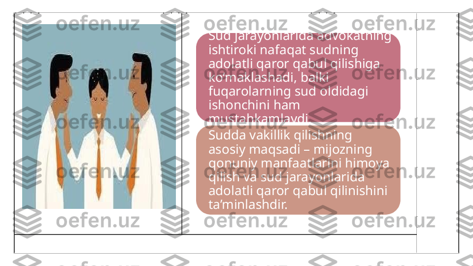 Sud jarayonlarida advokatning 
ishtiroki nafaqat sudning 
adolatli qaror qabul qilishiga 
ko‘maklashadi, balki 
fuqarolarning sud oldidagi 
ishonchini ham 
mustahkamlaydi.
Sudda vakillik qilishning 
asosiy maqsadi – mijozning 
qonuniy manfaatlarini himoya 
qilish va sud jarayonlarida 
adolatli qaror qabul qilinishini 
ta’minlashdir. 