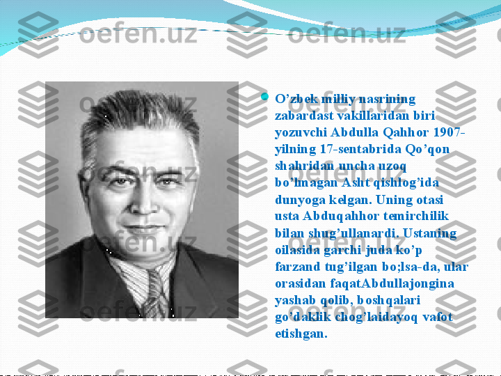 
O’zbek milliy nasrining 
zabardast vakillaridan biri 
yozuvchi Abdulla Qahhor 1907-
yilning 17-sentabrida Qo’qon 
shahridan uncha uzoq 
bo’lmagan Asht qishlog’ida 
dunyoga kelgan. Uning otasi  
usta Abduqahhor temirchilik 
bilan shug’ullanardi. Ustaning 
oilasida garchi juda ko’p 
farzand tug’ilgan bo;lsa-da, ular 
orasidan faqatAbdullajongina 
yashab qolib, boshqalari 
go’daklik chog’laidayoq vafot 
etishgan. 