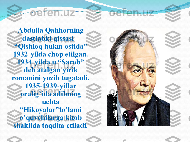 Abdulla Qahhorning 
dastlabki qissasi – 
“Qishloq hukm ostida” 
1932-yilda chop etilgan. 
1934-yilda u “Sarob” 
deb atalgan yirik 
romanini yozib tugatadi. 
1935-1939-yillar 
oralig’ida adibning 
uchta 
“Hikoyalar”to’lami 
o’quvchilarga kitob 
shaklida taqdim etiladi. 