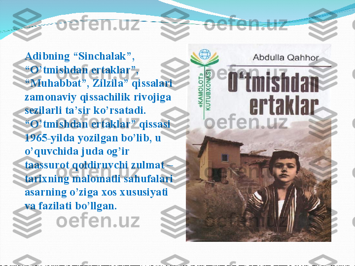 Adibning “Sinchalak”, 
“O’tmishdan ertaklar”, 
“Muhabbat”, Zilzila” qissalari 
zamonaviy qissachilik rivojiga 
sezilarli ta’sir ko’rsatadi. 
“O’tmishdan ertaklar” qissasi 
1965-yilda yozilgan bo’lib, u 
o’quvchida juda og’ir 
taassurot qoldiruvchi zulmat – 
tarixning malomatli sahufalari 
asarning o’ziga xos xususiyati 
va fazilati bo’llgan. 