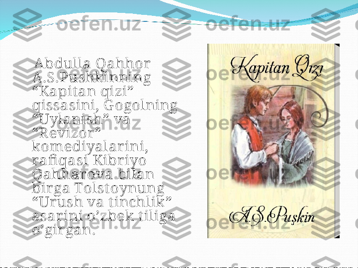     ’’ Ikki eshik orasi‘‘   
romani (2013) muqovasi  
      Abdulla Qahhor 
A.S.Pushkinning 
“Kapit an qizi” 
qissasini, G ogolning 
“Uylanish” va 
“Revizor” 
komediyalarini, 
rafi qasi Kibriyo 
Qahharova bilan 
birga Tolst oynung 
“Ur ush va tinchlik” 
asar ini o’zbek tiliga 
o’gir gan. 