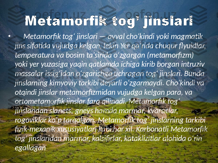 Metamorfik tog’ jinslari
•
      Metamorfik togʻ jinslari — avval choʻkindi yoki magmatik 
jins sifatida vujudga kelgan, lekin Yer qaʼrida chuqur flyuidlar, 
temperatura va bosim taʼsirida oʻzgargan (metamorfizm) 
yoki yer yuzasiga yaqin qatlamda ichiga kirib borgan intruziv 
massalar issigʻidan oʻzgarishga uchragan togʻ jinslari. Bunda 
jinslarning kimyoviy tarkibi deyarli oʻzgarmaydi. Choʻkindi va 
otqindi jinslar metamorfizmidan vujudga kelgan para, va 
ortometamorfik jinslar farq qilinadi. Metamorfik togʻ 
jinslaridan slanets, gneys hamda marmar, kvarsitlar, 
rogoviklar koʻp tarqalgan. Metamorfik togʻ jinslarning tarkibi 
fizik-mexanik xususiyatlari kabi har xil. Karbonatli Metamorfik 
tog’ jinslaridan marmar, kalsifirlar, kataklizitlar alohida oʻrin 
egallagan 