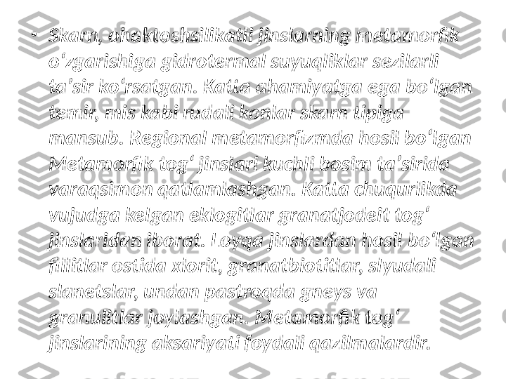 •
Skarn, ohaktoshsilikatli jinslarning metamorfik 
oʻzgarishiga gidrotermal suyuqliklar sezilarli 
taʼsir koʻrsatgan. Katta ahamiyatga ega boʻlgan 
temir, mis kabi rudali konlar skarn tipiga 
mansub. Regional metamorfizmda hosil boʻlgan 
Metamorfik togʻ jinslari kuchli bosim taʼsirida 
varaqsimon qatlamlashgan. Katta chuqurlikda 
vujudga kelgan eklogitlar granatjodeit togʻ 
jinslaridan iborat. Loyqa jinslardan hosil boʻlgan 
fillitlar ostida xlorit, granatbiotitlar, slyudali 
slanetslar, undan pastroqda gneys va 
granulitlar joylashgan.  Metamorfik togʻ 
j inslari ning   aksariyati foydali qazilmalardir. 