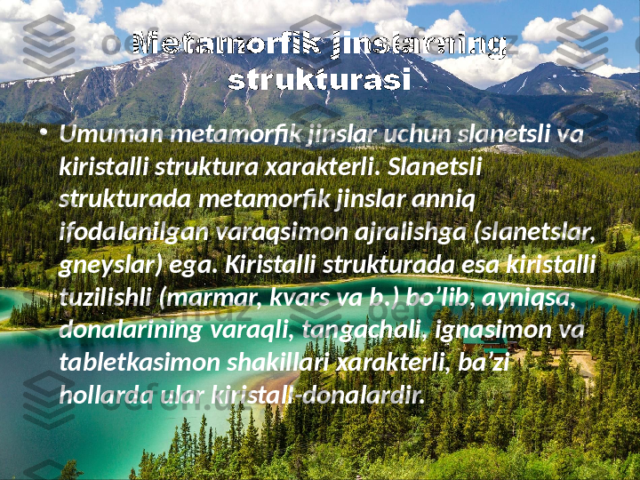 Metamorfik jinslar ning 
strukturasi
•
Umuman metamorfik jinslar uchun slanetsli va 
kiristalli struktura xarakterli. Slanetsli 
strukturada metamorfik jinslar anniq 
ifodalanilgan varaqsimon ajralishga (slanetslar, 
gneyslar) ega. Kiristalli strukturada esa kiristalli 
tuzilishli (marmar, kvars va b.) bo’lib, ayniqsa, 
donalarining varaqli, tangachali, ignasimon va 
tabletkasimon shakillari xarakterli, ba’zi 
hollarda ular kiristall-donalardir.    