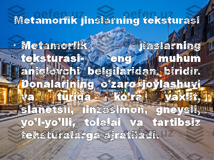 Metamorfik jinslar ning teksturasi
•
Metamorfik  jinslarning 
teksturasi-  eng  muhum 
aniqlovchi  belgilaridan  biridir. 
Donalarining  o’zaro  joylashuvi 
va  turiga  ko’ra  yaxlit, 
slanetsli,  linzasimon,  gneysli, 
yo’l-yo’lli,  tolalai  va  tartibsiz 
teksturalarga ajratiladi.  