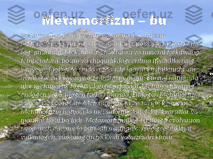 Metamorfizm – bu 
•
Metamorfizm (yun. metamorpho-omai — tubdan 
oʻzgarmoq, oʻzgarishga uchramoq) — choʻkindi va magmatik 
togʻ jinslarining teksturasi, strukturasi va mineral tarkibining 
temperatura, bosim va chuqurlikdagi eritma (flyuid)larning 
kimyoviy faolligi taʼsirida oʻzgarishi (qayta kristallanishi, mi-
neralogik va kimyoviy oʻzgarishi) jarayoni.  Buning natijasida 
ular metamorfik togʻ jinslariga aylanadi. Metamorfizmning 
endogen vakosmogen turlari mavjud. Endogen Metamorfizm 
regional va kontaktli Metamorfizmga boʻlinadi. Regional 
Metamorfizm natijasida metamorfik slanetslar, kvarsitlar va 
marmar hosil boʻladi. Metamorfizmning bu turiga evolyusion 
rivojlanish davomida burmali mintaqalarning geosinklinal 
vulkanogen, vulkanogenchoʻkindi yotqiziqlari kiradi. 