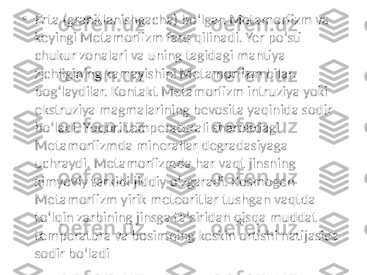  •
Erta (granitlanishgacha) boʻlgan Metamorfizm va 
keyingi Metamorfizm farq qilinadi. Yer poʻsti 
chukur zonalari va uning tagidagi mantiya 
zichligining kamayishini Metamorfizm bilan 
bogʻlaydilar. Kontakt Metamorfizm intruziya yoki 
ekstruziya magmalarining bevosita yaqinida sodir 
boʻladi. Yuqori temperaturali sharoitdagi 
Metamorfizmda minerallar degradasiyaga 
uchraydi. Metamorfizmda har vaqt jinsning 
kimyoviy tarkibi jiddiy oʻzgaradi. Kosmogen 
Metamorfizm yirik meteoritlar tushgan vaqtda 
toʻlqin zarbining jinsga taʼsiridan qisqa muddat 
temperatura va bosimning keskin ortishi natijasida 
sodir boʻladi 