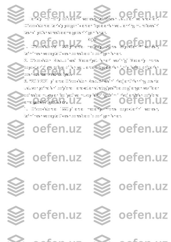 Tarixiy   me`moriy   obidalarni   saqlash,   ta`mirlash   uslublari   va   shakllari.
O’zbekistonda  tarixiy yodgorliklardan foydalanish va ularning muhofazasini
tashkil yetish sohasida amalga oshirilgan ishlar.
Reja:
1.   O zbekistonda   1990-yillarda   madaniy   meros   obyektlarini   saqlash,ʻ
ta’mirlash va qayta tiklash borasida olib borilgan ishlar.
2.   O zbekiston   Respublikasi   Madaniyat   ishlari   vazirligi   Madaniy   meros
ʻ
obyektlarini   muhofaza   qilish   va   ulardan   foydalanish   ilmiy   ishlab   chiqarish
bosh boshqarmasi faoliyati.
3.   “2017-2021   yillarda   O zbekiston   Respublikasini   rivojlantirishning   beshta	
ʻ
ustuvor   yo nalishi   bo yicha   Harakatlar   strategiyasi”da   belgilangan   vazifalar	
ʻ ʻ
doirasida muzeylar faoliyati va muzey ishining tizimli rivojlantirish bo yicha	
ʻ
amalga oshirilgan ishlar.
1.   O zbekistonda   1990-yillarda   madaniy   meros   obyektlarini   saqlash,	
ʻ
ta’mirlash va qayta tiklash borasida olib borilgan ishlar. 