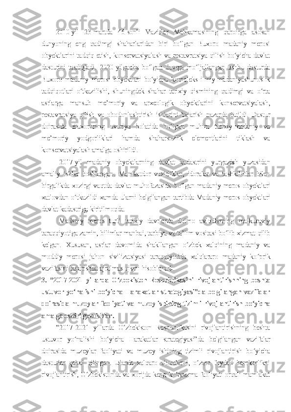 2010 - yil   23 - martda   46-sonli   Vazirlar   Mahkamasining   qaroirga   asosan
dunyoning   eng   qadimgi   shaharlaridan   biri   bo lgan   Buxoro   madaniy   merosiʻ
obyektlarini tadqiq etish, konservatsiyalash va restavratsiya qilish bo yicha davlat	
ʻ
dasturini   tasdiqladi.   2020 - yilgacha   bo lgan   davrga   mo ljallangan   ushbu   dasturda	
ʻ ʻ
Buxoro   madaniy   merosi   obyektlari   bo yicha   kompleks   ilmiy-madaniyashunoslik
ʻ
tadqiqotlari   o tkazilishi,   shuningdek   shahar   tarixiy   qismining   qadimgi   va   o rta	
ʻ ʻ
asrlarga   mansub   me’moriy   va   arxeologik   obyektlarini   konservatsiyalash,
restavratsiya   qilish   va   obodonlashtirish   ishlarini   bajarish   nazarda   tutildi.   Dastur
doirasida   Buxoroning   avariya   holatida   bo lgan   muhim   tarixiy-madaniy   va	
ʻ
me’moriy   yodgorliklari   hamda   shaharsozlik   elementlarini   tiklash   va
konservatsiyalash amalga oshirildi.
2017 -yil   madaniy   obyektlarning   davlat   kadastrini   yurgazish   yuzasidan
amaliy   ishlar   boshlangan.   Manfaatdor   vazirliklar,   idoralar   va   tashkilotlar   bilan
birgalikda  xozirgi  vaqtda  davlat  muhofazasida  bo lgan  madaniy  meros  obyektlari	
ʻ
xatlovdan  o tkazildi   xamda  ularni  belgilangan   tartibda  Madaniy  meros  obyektlari	
ʻ
davlat kadastriga kiritilmoqda.
M adaniy   meros   turli   tarixiy   davrlarda   doimo   avlodlarning   mafkuraviy
taraqqiyotiga zamin, bilimlar manbai, tarbiya va ta’lim vositasi bo lib xizmat qilib	
ʻ
kelgan.   Xususan,   asrlar   davomida   shakllangan   o zbek   xalqining   madaniy   va	
ʻ
moddiy   merosi   jahon   sivilizatsiyasi   taraqqiyotida   xalqlararo   madaniy   ko prik	
ʻ
vazifasini bajarishda ajralmas qismi hisoblanadi. 
3.   “2017-2021   yillarda   O zbekiston   Respublikasini   rivojlantirishning   beshta	
ʻ
ustuvor   yo nalishi   bo yicha   Harakatlar   strategiyasi”da   belgilangan   vazifalar	
ʻ ʻ
doirasida muzeylar faoliyati va muzey ishining tizimli rivojlantirish bo yicha	
ʻ
amalga oshirilgan ishlar.
  “2017-2021   yillarda   O zbekiston   Respublikasini   rivojlantirishning   beshta	
ʻ
ustuvor   yo nalishi   bo yicha   Harakatlar   strategiyasi”da   belgilangan   vazifalar	
ʻ ʻ
doirasida   muzeylar   faoliyati   va   muzey   ishining   tizimli   rivojlantirish   bo yicha	
ʻ
dasturlar   qabul   qilingan.   Ularda   xalqaro   aloqalarni,   o zaro   foydali   hamkorlikni	
ʻ
rivojlantirish, O zbekistonda va xorijda keng ko rgazma faoliyati orqali mamlakat	
ʻ ʻ 