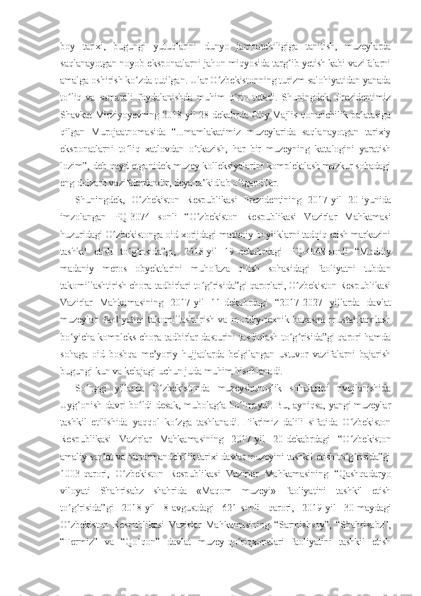 boy   tarixi,   bugungi   yutuqlarini   dunyo   jamoatchiligiga   tanitish,   muzeylarda
saqlanayotgan noyob eksponatlarni jahon miqyosida targ ib yetish kabi vazifalarniʻ
amalga oshirish ko zda tutilgan. Ular O zbekistonning turizm salohiyatidan yanada	
ʻ ʻ
to liq   va   samarali   foydalanishda   muhim   o rin   tutadi.   Shuningdek,   Prezidentimiz	
ʻ ʻ
Shavkat Mirziyoyevning 2018 - yil 28 - dekabrda Oliy Majlis qonunchilik palatasiga
qilgan   Murojaatnomasida   “...mamlakatimiz   muzeylarida   saqlanayotgan   tarixiy
eksponatlarni   to liq   xatlovdan   o tkazish,   har   bir   muzeyning   katalogini   yaratish	
ʻ ʻ
lozim”, deb qayd etganidek muzey kolleksiyalarini komplektlash mazkur sohadagi
eng dolzarb vazifalardandir, deya ta’kidlab o tgandilar.	
ʻ
Shuningdek,   O zbekiston   Respublikasi   Prezidentining   2017	
ʻ - yil   20 - iyunida
imzolangan   PQ-3074   s onli   “O zbekiston   Respublikasi   Vazirlar   Mahkamasi	
ʻ
huzuridagi O zbekistonga oid xorijdagi madaniy boyliklarni tadqiq etish markazini	
ʻ
tashkil   etish   to g risida”gi,   2018-yil   19	
ʻ ʻ - dekabrdagi   PQ-4068-sonli   “Moddiy
madaniy   meros   obyektlarini   muhofaza   qilish   sohasidagi   faoliyatni   tubdan
takomillashtirish chora-tadbirlari to g risida”gi qarorlari, O zbekiston Respublikasi	
ʻ ʻ ʻ
Vazirlar   Mahkamasining   2017 - yil   11 - dekabrdagi   “2017-2027   yillarda   davlat
muzeylari   faoliyatini   takomillashtirish   va   moddiy-texnik   bazasini   mustahkamlash
bo yicha kompleks chora-tadbirlar dasturini tasdiqlash to g risida”gi qarori hamda	
ʻ ʻ ʻ
sohaga   oid   boshqa   me’yoriy   hujjatlarda   belgilangan   ustuvor   vazifalarni   bajarish
bugungi kun va kelajagi uchun juda muhim hisoblanadi.
So nggi   yillarda   O zbekistonda   muzeyshunoslik   sohalarini   rivojlanishida	
ʻ ʻ
Uyg onish davri bo ldi desak, mubolag a bo lmaydi. Bu, ayniqsa, yangi muzeylar	
ʻ ʻ ʻ ʻ
tashkil   etilishida   yaqqol   ko zga   tashlanadi.   Fikrimiz   dalili   sifatida   O zbekiston	
ʻ ʻ
Respublikasi   Vazirlar   Mahkamasining   2017 - yil   20 - dekabrdagi   “O zbekiston	
ʻ
amaliy san’at va hunarmandchilik tarixi davlat muzeyini tashkil etish to g risida”gi
ʻ ʻ
1003-qarori,   O zbekiston   Respublikasi   Vazirlar   Mahkamasining   “Qashqadaryo	
ʻ
viloyati   Shahrisabz   shahrida   «Maqom   muzeyi»   faoliyatini   tashkil   etish
to g risida”gi   2018-yil   8	
ʻ ʻ - avgustdagi   621-sonli   qarori,   2019-yil   30 - maydagi
O zbekiston   Respublikasi   Vazirlar   Mahkamasining   “Sarmishsoy”,   “Shahrisabz”,
ʻ
“Termiz”   va   “Qo qon”   davlat   muzey-qo riqxonalari   faoliyatini   tashkil   etish	
ʻ ʻ 