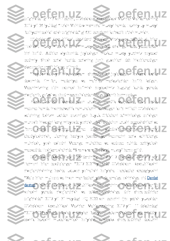 to g risida” gi 443-sonli qarori, O zbekiston Respublikasi Vazirlar Mahkamasiningʻ ʻ ʻ
2019-yil 26 - iyuldagi “Erkin Vohidov memorial muzeyi hamda Haziniy uy-muzeyi
faoliyatini tashkil etish to g risida” gi 630-qarorlarni ko rsatib o tish mumkin.	
ʻ ʻ ʻ ʻ
O zbekiston   Respublikasi   Prezidenti   S	
ʻ h avkat   Mirziyoyev   tashabbusi   bilan
Toshkent  muzeyini  tashkil  etilishi  muzeyshunoslikda  erishilgan katta yutuqlardan
biri   bo ldi.   Adiblar   xiyobonida   joylashgan   mazkur   muzey   yurtimiz   poytaxti	
ʻ
qadimiy   Shosh   tarixi   haqida   tarixning   jonli   guvohlari   deb   hisoblanadigan
eksponatlar orqali hikoya qilinadi.
“Buyuk   ipak   yo lining   gavjum   chorrahasida   joylashgan   Toshkent   asrlar	
ʻ
davomida   ilm-fan,   madaniyat   va   ma’rifat   markazlaridan   bo lib   kelgan.	
ʻ
Vatanimizning   oltin   ostonasi   bo lmish   poytaxtimiz   bugungi   kunda   yanada	
ʻ
rivojlanib, go zal va obod megapolislardan biriga aylanib bormoqda. 	
ʻ
Bundan   tashqari   Ikkinchi   jahon   urushida   mardlik   va   jasorat,   front   ortida
matonat   hamda   insonparvarlik   namunalarini   ko rsatgan   ko p   millatli   O zbekiston	
ʻ ʻ ʻ
xalqining   fashizm   ustidan   qozonilgan   buyuk   G alabani   ta’minlashga   qo shgan	
ʻ ʻ
munosib hissasini keng miqyosda yoritish, Ikkinchi jahon urushi qatnashchilari va
front   ortida   fidokorona   mehnat   qilgan   yurtdoshlarimizning   nomlarini
abadiylashtirish,   ularning   beqiyos   jasorati   va   matonatini   tarix   sahifalariga
muhrlash,   yosh   avlodni   Vatanga   muhabbat   va   sadoqat   ruhida   tarbiyalash
maqsadida Toshkent shahrida   “Shon-sharaf” davlat muzeyi   barpo etildi.
O zbekiston   Respublikasi   Prezidentining   2017	
ʻ - yil   7 -f evraldagi   PF-4947   son
Farmoni   bilan   tasdiqlangan   “2017-2021   yillarda   O zbekiston   Respublikasini	
ʻ
rivojlantirishning   beshta   ustuvor   yo nalishi   bo yicha   Harakatlar   strategiyasini	
ʻ ʻ
“Xalq   bilan   muloqot   va   inson   manfaatlari   yili”   da   amalga   oshirishga   oid   Davlat
dasturi ”   hamda   O zbekiston   Respublikasi   Prezidentining   “Madaniyat   va   san’at	
ʻ
sohasini   yanada   rivojlantirish   va   takomillashtirishga   doir   chora-tadbirlar
to g risida”   2017-yi	
ʻ ʻ l   31 - maydagi   PQ–3022-son   qarorini   ijro   yetish   yuzasidan
O zbekiston   Respublikasi   Vazirlar   Mahkamasining   2017-yill   11
ʻ - dekabrdagi
“2017-2027   yillarda   davlat   muzeylar   faoliyatini   takomillashtirish   va   moddiy-
texnik   bazasini   mustahkamlash   bo yicha   kompleks   chora-tadbirlar   dasturini	
ʻ 