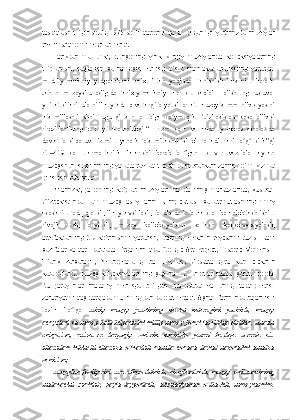 tasdiqlash   to g risida”gi   975-sonli   qarorini   qabul   qilganligi   yurtimizda   muzeylarʻ ʻ
rivoji istiqbolini belgilab berdi.
Tarixdan   ma’lumki,   dunyoning   yirik   xorijiy   muzeylarida   kolleksiyalarning
to planishi,   saqlanishi   va   namoyish   etilishi   o sha   mamlakat   aholisining   yaratgan	
ʻ ʻ
moddiy-madaniy   yodgorliklari   tarixi   bilan   yaqindan   tanishish   imkonini   beradi.
Jahon   muzeyshunosligida   tarixiy-madaniy   merosni   saqlab   qolishning   ustuvor
yo nalishlari, ularni ilmiy tadqiq va targ ib yetish orqali muzey kommunikasiyasini
ʻ ʻ
takomillashtirishni   bugungi   kun   tartibiga   qo ymoqda.   O zbekiston   Respublikasi	
ʻ ʻ
Prezidentining   2021 - yil   6 - apreldagi   “Turizm,   sport   va   madaniy   meros   sohalarida
davlat   boshqaruvi   tizimini   yanada   takomillashtirish   chora-tadbirlari   to g risida”gi	
ʻ ʻ
PF 619	
‒   son   Farmonlarida   bajarishi   kerak   bo lgan   ustuvor   vazifalar   aynan	ʻ
muzeyshunoslik ilmining yanada ravnaq topishida mustahkam zamin bo lib xizmat	
ʻ
qilishishi tabiiydir.
Bilamizki,   jahonning   ko plab   muzeylari   hamda   ilmiy   markazlarida,   xususan	
ʻ
O zbekistonda   ham   muzey   ashyolarini   komplektlash   va   atributlashning   ilmiy	
ʻ
asoslarini tadqiq etish, ilmiy tavsiflash, fondlarda informa t sion komplektlash ishini
rivojlantirish,   boyitish,   muzey   kolleksiyalarini   saqlash,   konservatsiyalash,
artefaktlarning   3D   ko rinishini   yaratish,   ularning   elektron   reyestrini   tuzish   kabi	
ʻ
vazifalar xalqaro darajada o rganilmoqda. Google Art Project, Historic Momens –	
ʻ
“Tarix   zarvaraqi”,   Yeuropeana   global   loyihasi,   Goskatalog.ru   kabi   elektron
kataloglarda   muzey   kolleksiyalarining   yagona   ma’lumotlar   bazasi   yaratilmoqda.
Bu   jarayonlar   madaniy   merosga   bo lgan   munosabat   va   uning   tadqiq   etish	
ʻ
zaruriyatini qay darajada muhimligidan dalolat beradi. Aynan farmonda bajarilishi
lozim   bo lgan:	
ʻ   milliy   muzey   fondining   davlat   katalogini   yuritish,   muzey
ashyolari va muzey kolleksiyalarini milliy muzey fondi tarkibiga kiritish, undan
chiqarish,   universal   huquqiy   vorislik   tartibida   yoxud   boshqa   usulda   bir
shaxsdan   ikkinchi   shaxsga   o tkazish   hamda   sohada   davlat   nazoratini   amalga	
ʻ
oshirish;
muzeylar   faoliyatini   muvofiqlashtirish,   rivojlantirish,   muzey   xodimlarining
malakasini   oshirish,   qayta   tayyorlash,   attestasiyadan   o tkazish,   muzeylarning	
ʻ 