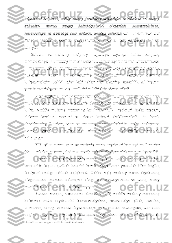 toifalarini   belgilash,   milliy   muzey   fondining   ochiqligini   ta’minlash   va   muzey
ashyolari   hamda   muzey   kolleksiyalarini   o rganish,   ommalashtirish,ʻ
restavratsiya   va   asrashga   doir   ishlarni   amalga   oshirish   kabi   dolzarb   vazifalar
Yangi   O zbekiston   davrida   muzeyshunoslik   sohasida   ham   Renessans   bo lishi	
ʻ ʻ
tabiiydir.
Xalqaro   va   mahalliy   me’yoriy   hujjatlarga   tayangan   holda,   xorijdagi
O zbekistonga oid moddiy merosni asrash, ular haqidagi to liq ma’lumotlar bazasi	
ʻ ʻ
–   reyestrini   tuzish,   muntazam   yangilab   borish,   muzey   ashyolarining   yegizak
nusxalarini,   nodir   qo lyozmalarning   faksimilelarini   yaratish,   ularning	
ʻ
ko rgazmalarini   tashkil   etish   kabi   ishlar   mamlakatning   sayyohlik   salohiyatini	
ʻ
yanada oshirishga va muzey fondlarini to ldirishda xizmat qiladi.	
ʻ
Hozirgi vaqtlarda O zbekistonda barcha moddiy madaniy merosning ko chmas	
ʻ ʻ
mulk obyektlari qayta tarixiy-madaniy ekspertizadan o tkaziladi. Uning natijasiga	
ʻ
ko ra,   Moddiy   madaniy   merosning   ko chmas   mulk   obyektlari   davlat   reyestri,	
ʻ ʻ
elektron   katalogi,   pasporti   va   davlat   kadastri   shakllantiriladi.   Bu   haqda
Prezidentning   “Turizm,   sport   va   madaniy   meros   sohalarida   davlat   boshqaruvi
tizimini   yanada   takomillashtirish   chora-tadbirlari   to g risida”gi   farmonida	
ʻ ʻ
belgilangan.
2021-yilda barcha sport va madaniy meros obyektlari haqidagi ma’lumotlar
(shu jumladan, pasporti, davlat kadastri) joylashtiriladigan elektron portal yaratildi.
Farmon bilan moddiy madaniy meros obyektiga tutash hududdagi muhofaza
tegralarida   kapital   qurilish   ishlarini   hamda   ularga   zarar   yetkazish   bilan   bog liq	
ʻ
faoliyatni   amalga   oshirish   taqiqlanadi.   Ushbu   taqiq   madaniy   meros   obyektining
o zgartirilishi   mumkin   bo lmagan   o ziga   xos   xususiyatlarini   va   uning   tarixiy	
ʻ ʻ ʻ
muhitini saqlab qolish maqsadida joriy yetildi.
Bundan   tashqari,   ruxsatnoma   olmasdan   turib,   moddiy   madaniy   merosning
ko chmas   mulk   obyektlarini   konservatsiyalash,   restavratsiya   qilish,   tuzatish,
ʻ
ta’mirlash,   hozirgi   zamonda   foydalanishga   moslashtirish,   shuningdek,   ular   bilan
bog liq   ilmiy   va   ilmiy-texnik   tadqiqotlar,   loyihalash   hamda   ishlab   chiqarish
ʻ
ishlarini amalga oshirish taqiqlanadi. 