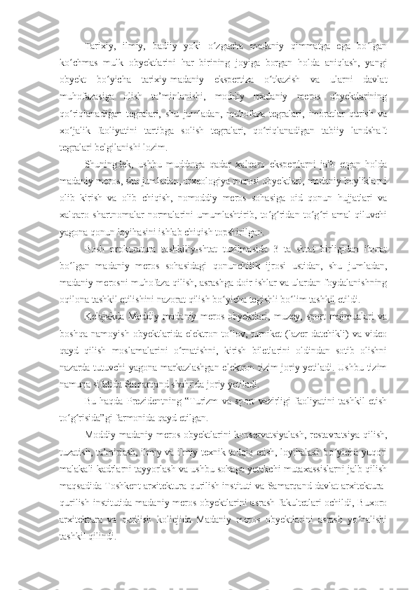 Tarixiy,   ilmiy,   badiiy   yoki   o zgacha   madaniy   qimmatga   ega   bo lganʻ ʻ
ko chmas   mulk   obyektlarini   har   birining   joyiga   borgan   holda   aniqlash,   yangi	
ʻ
obyekt   bo yicha   tarixiy-madaniy   ekspertiza   o tkazish   va   ularni   davlat	
ʻ ʻ
muhofazasiga   olish   ta’minlanishi,   moddiy   madaniy   meros   obyektlarining
qo riqlanadigan   tegralari,   shu   jumladan,   muhofaza   tegralari,   imoratlar   qurish   va	
ʻ
xo jalik   faoliyatini   tartibga   solish   tegralari,   qo riqlanadigan   tabiiy   landshaft
ʻ ʻ
tegralari belgilanishi lozim.
Shuningdek,   ushbu   muddatga   qadar   xalqaro   ekspertlarni   jalb   etgan   holda
madaniy meros, shu jumladan, arxeologiya merosi obyektlari, madaniy boyliklarni
olib   kirish   va   olib   chiqish,   nomoddiy   meros   sohasiga   oid   qonun   hujjatlari   va
xalqaro   shartnomalar   normalarini   umumlashtirib,   to g ridan   to g ri   amal   qiluvchi	
ʻ ʻ ʻ ʻ
yagona qonun loyihasini ishlab chiqish topshirilgan.
Bosh   prokuratura   tashkiliy-shtat   tuzilmasida   3   ta   shtat   birligidan   iborat
bo lgan   madaniy   meros   sohasidagi   qonunchilik   ijrosi   ustidan,   shu   jumladan,	
ʻ
madaniy merosni muhofaza qilish, asrashga doir ishlar va ulardan foydalanishning
oqilona tashkil etilishini nazorat qilish bo yicha tegishli bo lim tashkil etildi.	
ʻ ʻ
Kelajakda   Moddiy   madaniy   meros   obyektlari,   muzey,   sport   majmualari   va
boshqa   namoyish   obyektlarida   elektron   to lov,   turniket   (lazer-datchikli)   va   video	
ʻ
qayd   qilish   moslamalarini   o rnatishni,   kirish   biletlarini   oldindan   sotib   olishni	
ʻ
nazarda tutuvchi yagona markazlashgan elektron tizim joriy yetiladi. Ushbu tizim
namuna sifatida Samarqand shahrida joriy yetiladi.
Bu   haqda   Prezidentning   “Turizm   va   sport   vazirligi   faoliyatini   tashkil   etish
to g risida”gi farmonida qayd etilgan. 	
ʻ ʻ
Moddiy madaniy meros  obyektlarini  konservatsiyalash,  restavratsiya  qilish,
tuzatish, ta’mirlash, ilmiy va ilmiy-texnik tadqiq etish, loyihalash bo yicha yuqori	
ʻ
malakali kadrlarni tayyorlash va ushbu sohaga yetakchi mutaxassislarni jalb qilish
maqsadida Toshkent arxitektura-qurilish instituti va Samarqand davlat arxitektura-
qurilish institutida madaniy meros obyektlarini asrash fakultetlari ochildi, Buxoro
arxitektura   va   qurilish   kollejida   Madaniy   meros   obyektlarini   asrash   yo nalishi	
ʻ
tashkil qilindi. 