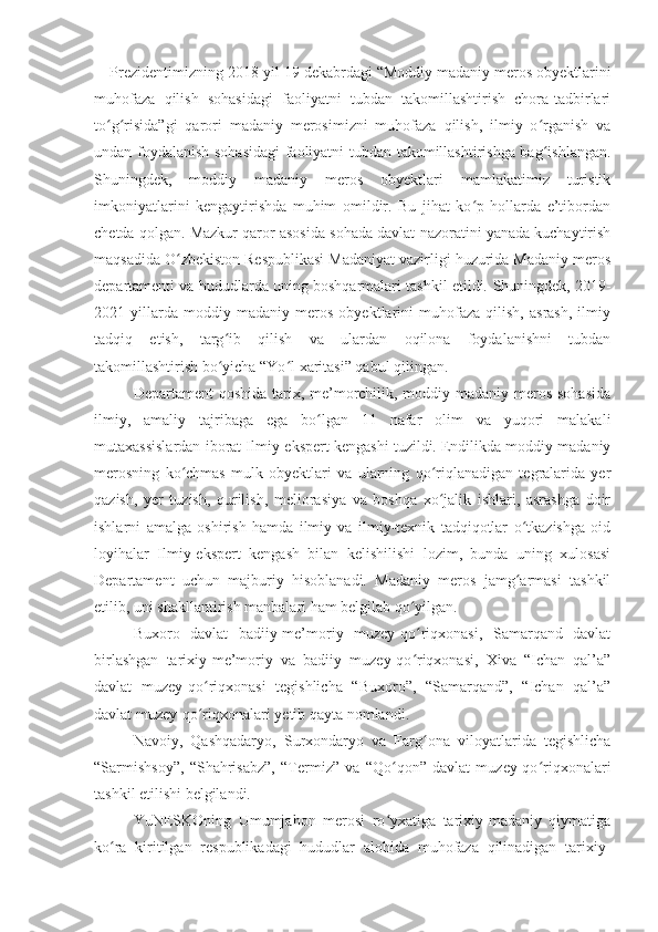 Prezidentimizning 2018-yil 19 dekabrdagi “Moddiy madaniy meros obyektlarini
muhofaza   qilish   sohasidagi   faoliyatni   tubdan   takomillashtirish   chora-tadbirlari
to g risida”gi   qarori   madaniy   merosimizni   muhofaza   qilish,   ilmiy   o rganish   vaʻ ʻ ʻ
undan foydalanish sohasidagi  faoliyatni tubdan takomillashtirishga bag ishlangan.	
ʻ
Shuningdek,   moddiy   madaniy   meros   obyektlari   mamlakatimiz   turistik
imkoniyatlarini   kengaytirishda   muhim   omildir.   Bu   jihat   ko p   hollarda   e’tibordan	
ʻ
chetda qolgan. Mazkur qaror asosida sohada davlat nazoratini yanada kuchaytirish
maqsadida O zbekiston Respublikasi Madaniyat vazirligi huzurida Madaniy meros	
ʻ
departamenti va hududlarda uning boshqarmalari tashkil etildi.  S huningdek, 2019-
2021   yillarda   moddiy   madaniy   meros   obyektlarini   muhofaza   qilish,   asrash,   ilmiy
tadqiq   etish,   targ ib   qilish   va   ulardan   oqilona   foydalanishni   tubdan	
ʻ
takomillashtirish bo yicha “Yo l xaritasi” qabul qilingan.
ʻ ʻ
Departament qoshida tarix, me’morchilik, moddiy madaniy meros sohasida
ilmiy,   amaliy   tajribaga   ega   bo lgan   11   nafar   olim   va   yuqori   malakali	
ʻ
mutaxassislardan iborat Ilmiy-ekspert kengashi tuzildi. Endilikda moddiy madaniy
merosning   ko chmas   mulk   obyektlari   va   ularning   qo riqlanadigan   tegralarida   yer	
ʻ ʻ
qazish,   yer   tuzish,   qurilish,   meliorasiya   va   boshqa   xo jalik   ishlari,   asrashga   doir	
ʻ
ishlarni   amalga   oshirish   hamda   ilmiy   va   ilmiy-texnik   tadqiqotlar   o tkazishga   oid	
ʻ
loyihalar   Ilmiy-ekspert   kengash   bilan   kelishilishi   lozim,   bunda   uning   xulosasi
Departament   uchun   majburiy   hisoblanadi.   Madaniy   meros   jamg armasi   tashkil
ʻ
etilib, uni shakllantirish manbalari ham belgilab qo yilgan.	
ʻ
Buxoro   davlat   badiiy-me’moriy   muzey-qo riqxonasi,   Samarqand   davlat
ʻ
birlashgan   tarixiy-me’moriy   va   badiiy   muzey-qo riqxonasi,   Xiva   “Ichan   qal’a”
ʻ
davlat   muzey-qo riqxonasi   tegishlicha   “Buxoro”,   “Samarqand”,   “Ichan   qal’a”	
ʻ
davlat muzey-qo riqxonalari yetib qayta nomlandi.
ʻ
Navoiy,   Qashqadaryo,   Surxondaryo   va   Farg ona   viloyatlarida   tegishlicha	
ʻ
“Sarmishsoy”,   “Shahrisabz”,   “Termiz”   va   “Qo qon”   davlat   muzey-qo riqxonalari	
ʻ ʻ
tashkil etilishi belgilandi.
YuNESKOning   Umumjahon   merosi   ro yxatiga   tarixiy-madaniy   qiymatiga
ʻ
ko ra   kiritilgan   respublikadagi   hududlar   alohida   muhofaza   qilinadigan   tarixiy-	
ʻ 