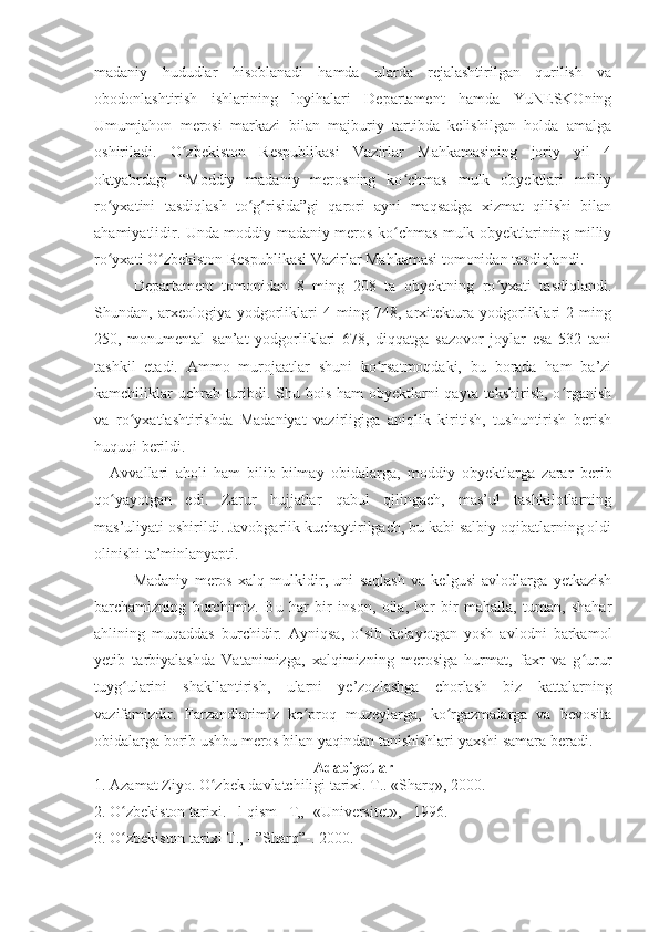 madaniy   hududlar   hisoblanadi   hamda   ularda   rejalashtirilgan   qurilish   va
obodonlashtirish   ishlarining   loyihalari   Departament   hamda   YuNESKOning
Umumjahon   merosi   markazi   bilan   majburiy   tartibda   kelishilgan   holda   amalga
oshiriladi.   O zbekiston   Respublikasi   Vazirlar   Mahkamasining   joriy   yil   4ʻ
oktyabrdagi   “Moddiy   madaniy   merosning   ko chmas   mulk   obyektlari   milliy	
ʻ
ro yxatini   tasdiqlash   to g risida”gi   qarori   ayni   maqsadga   xizmat   qilishi   bilan	
ʻ ʻ ʻ
ahamiyatlidir. Unda moddiy madaniy meros ko chmas mulk obyektlarining milliy	
ʻ
ro yxati O zbekiston Respublikasi Vazirlar Mahkamasi tomonidan tasdiqlandi.	
ʻ ʻ
Departament   tomonidan   8   ming   208   ta   obyektning   ro yxati   tasdiqlandi.	
ʻ
Shundan,   arxeologiya   yodgorliklari   4   ming   748,   arxitektura   yodgorliklari   2   ming
250,   monumental   san’at   yodgorliklari   678,   diqqatga   sazovor   joylar   esa   532   tani
tashkil   etadi.   Ammo   murojaatlar   shuni   ko rsatmoqdaki,   bu   borada   ham   ba’zi	
ʻ
kamchiliklar  uchrab turibdi. Shu bois ham  obyektlarni qayta tekshirish, o rganish	
ʻ
va   ro yxatlashtirishda   Madaniyat   vazirligiga   aniqlik   kiritish,   tushuntirish   berish	
ʻ
huquqi berildi.
Avvallari   aholi   ham   bilib-bilmay   obidalarga,   moddiy   obyektlarga   zarar   berib
qo yayotgan   edi.   Zarur   hujjatlar   qabul   qilingach,   mas’ul   tashkilotlarning	
ʻ
mas’uliyati oshirildi. Javobgarlik kuchaytirilgach, bu kabi salbiy oqibatlarning oldi
olinishi ta’minlanyapti.
Madaniy   meros   xalq   mulkidir,   uni   saqlash   va   kelgusi   avlodlarga   yetkazish
barchamizning   burchimiz.   Bu   har   bir   inson,   oila,   har   bir   mahalla,   tuman,   shahar
ahlining   muqaddas   burchidir.   Ayniqsa,   o sib   kelayotgan   yosh   avlodni   barkamol	
ʻ
yetib   tarbiyalashda   Vatanimizga,   xalqimizning   merosiga   hurmat,   faxr   va   g urur	
ʻ
tuyg ularini   shakllantirish,   ularni   ye’zozlashga   chorlash   biz   kattalarning	
ʻ
vazifamizdir.   Farzandlarimiz   ko proq   muzeylarga,   ko rgazmalarga   va   bevosita	
ʻ ʻ
obidalarga borib ushbu meros bilan yaqindan tanishishlari yaxshi samara beradi.
Adabiyotlar
1. Azamat Ziyo. O zbek davlatchiligi tarixi. T.. «Sharq», 2000.	
ʻ
2. O zbekiston tarixi.   l-qism   T„  «Universitet»,   1996.	
ʻ
3. O zbekiston tarixi T., - ”Sharq”-. 2000.
ʻ 