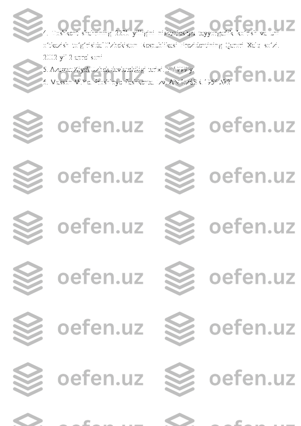 4.   Toshkent   shahrining   2200   yilligini   nishonlashga   tayyorgarlik   ko rish   va   uniʻ
o tkazish   to g risida"0’zbekiston   Respublikasi   Prezidentining   Qarori   Xalq   so zi.	
ʻ ʻ ʻ ʻ
2002-yil 2-aprel soni
5. Azamat Ziye\ Uzbek davlatchiligi tarixi. T-1999 y.
6. Masson M.Ye. Proshloye Tashkenta. Izv. AN UzSSR 1954 №2 