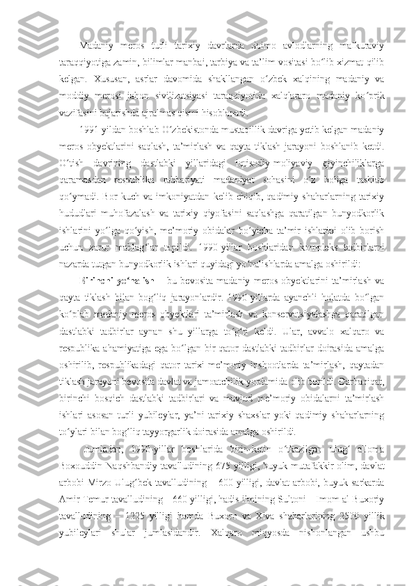 Madaniy   meros   turli   tarixiy   davrlarda   doimo   avlodlarning   mafkuraviy
taraqqiyotiga zamin, bilimlar manbai, tarbiya va ta’lim vositasi bo lib xizmat qilibʻ
kelgan.   Xususan,   asrlar   davomida   shakllangan   o zbek   xalqining   madaniy   va	
ʻ
moddiy   merosi   jahon   sivilizatsiyasi   taraqqiyotida   xalqlararo   madaniy   ko prik	
ʻ
vazifasini bajarishda ajralmas qismi hisoblanadi. 
1991-yildan boshlab O zbekistonda mustaqillik davriga yetib kelgan madaniy	
ʻ
meros   obyektlarini   saqlash,   ta’mirlash   va   qayta   tiklash   jarayoni   boshlanib   ketdi.
O tish   davrining   dastlabki   yillaridagi   iqtisodiy-moliyaviy   qiyinchiliklarga	
ʻ
qaramasdan   respublika   rahbariyati   madaniyat   sohasini   o z   holiga   tashlab	
ʻ
qo ymadi.   Bor   kuch   va   imkoniyatdan   kelib   chiqib,   qadimiy   shaharlarning   tarixiy	
ʻ
hududlari   muhofazalash   va   tarixiy   qiyofasini   saqlashga   qaratilgan   bunyodkorlik
ishlarini   yo lga   qo yish,   me’moriy   obidalar   bo yicha   ta’mir   ishlarini   olib   borish	
ʻ ʻ ʻ
uchun   zarur   mablag lar   topildi.   1990-yillar   boshlaridan   kompleks   tadbirlarni	
ʻ
nazarda tutgan bunyodkorlik ishlari quyidagi yo nalishlarda amalga oshirildi:	
ʻ
Birinchi   yo nalish	
ʻ   –   bu   bevosita   madaniy   meros   obyektlarini   ta’mirlash   va
qayta   tiklash   bilan   bog liq   jarayonlardir.   1990-yillarda   ayanchli   holatda   bo lgan	
ʻ ʻ
ko plab   madaniy   meros   obyektlari   ta’mirlash   va   konservatsiyalashga   qaratilgan	
ʻ
dastlabki   tadbirlar   aynan   shu   yillarga   to g ri   keldi.   Ular,   avvalo   xalqaro   va	
ʻ ʻ
respublika  ahamiyatiga ega  bo lgan bir  qator   dastlabki   tadbirlar  doirasida  amalga	
ʻ
oshirilib,   respublikadagi   qator   tarixi-me’moriy   inshootlarda   ta’mirlash,   qaytadan
tiklash jarayoni bevosita davlat va jamoatchilik yordamida olib borildi. Darhaqiqat,
birinchi   bosqich   dastlabki   tadbirlari   va   mavjud   me’moriy   obidalarni   ta’mirlash
ishlari   asosan   turli   yubileylar,   ya’ni   tarixiy   shaxslar   yoki   qadimiy   shaharlarning
to ylari bilan bog liq tayyorgarlik doirasida amalga oshirildi.	
ʻ ʻ
Jumladan,   1990-yillar   boshlarida   birin-ketin   o tkazilgan   ulug   alloma	
ʻ ʻ
Boxouddin  Naqshbandiy   tavalludining   675   yilligi,  buyuk  mutafakkir   olim,  davlat
arbobi  Mirzo   Ulug bek  tavalludining  –  600  yilligi,  davlat  arbobi,  buyuk  sarkarda	
ʻ
Amir Temur tavalludining – 660 yilligi, hadis ilmining Sultoni – Imom al-Buxoriy
tavalludining   –   1225   yilligi   hamda   Buxoro   va   Xiva   shaharlarining   2500   yillik
yubileylari   shular   jumlasidandir.   Xalqaro   miqyosda   nishonlangan   ushbu 