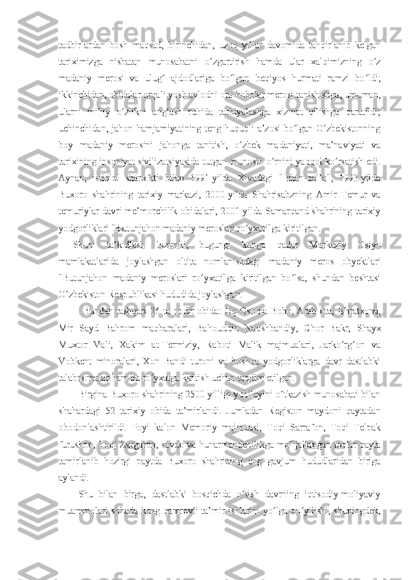 tadbirlardan   bosh   maqsad,   birinchidan,   uzoq   yillar   davomida   tahqirlanib   kelgan
tariximizga   nisbatan   munosabatni   o zgartirish   hamda   ular   xalqimizning   o zʻ ʻ
madaniy   merosi   va   ulug   ajdodlariga   bo lgan   beqiyos  	
ʻ ʻ h urmati   ramzi   bo ldi;	ʻ
ikkinchidan, obidalar orqali yosh avlodni ota-bobolar merosi tanishishga, umuman,
ularni   milliy   o zlikni   anglash   ruhida   tarbiyalashga   xizmat   qilishga   qaratildi;	
ʻ
uchinchidan, jahon hamjamiyatining teng huquqli a’zosi  bo lgan O zbekistonning	
ʻ ʻ
boy   madaniy   merosini   jahonga   tanitish,   o zbek   madaniyati,   ma’naviyati   va	
ʻ
tarixining insoniyat sivilizatsiyasida tutgan munosib o rnini yaqqol ko rsatish edi.	
ʻ ʻ
Aynan,   istiqlol   sharofati   bilan   1991-yilda   Xivadagi   "Ichan-qal’a",   1993-yilda
Buxoro   shahrining   tarixiy   markazi,   2000-yilda   Shahrisabzning   Amir   Temur   va
temuriylar davri me’morchilik obidalari, 2001-yilda Samarqand shahrining tarixiy
yodgorliklari "Butunjahon madaniy meroslari ro yxati"ga kiritilgan.	
ʻ
Shuni   ta’kidlash   lozimki,   bugungi   kunga   qadar   Markaziy   Osiyo
mamlakatlarida   joylashgan   oltita   nomlanishdagi   madaniy   meros   obyektlari
"Butunjahon   madaniy   meroslari   ro yxati"ga   kiritilgan   bo lsa,   shundan   beshtasi	
ʻ ʻ
O zbekiston Respublikasi hududida joylashgan.	
ʻ
Bundan tashqari  26 ta nodir  obida:  Oq Ostona  Bobo, Arab ota, Ishratxona,
Mir   Sayd   Ba h rom   maqbaralari,   Ba h ouddin   Na q shbandiy,   Chor   Bakr,   Shayx
Muxtor   Vali,   Xakim   at-Termiziy,   Raboti   Malik   majmualari,   Jarko rg on   va	
ʻ ʻ
Vobkent   minoralari,   Xon   Bandi   turoni   va   boshqa   yodgorliklarga   davr   dastlabki
talabnomalar ham bu ro ʻ yxatga kiritish uchun taqdim etilgan.
Birgina Buxoro shahrining 2500 yilligi yubileyini o tkazish munosabati bilan	
ʻ
shahardagi   52   tarixiy   obida   ta’mirlandi.   Jumladan   Registon   maydoni   qaytadan
obodonlashtirildi.   Poyi   kalon   Memoriy   majmuasi,   Toqi   Sarrafon,   Toqi   Telpak
furushon, Toqi Zargaron, savdo va hunarmandchilikga mo ljallangan toqlar qayta	
ʻ
tamirlanib   hozirgi   paytda   Buxoro   shahrining   eng   gavjum   hududlaridan   biriga
aylandi.
Shu   bilan   birga,   dastlabki   bosqichda   o tish   davrning   iqtisodiy-moliyaviy	
ʻ
muammolari  sohada  keng qamrovli ta’mir ishlarini yo lga qo yilishi, shuningdek,	
ʻ ʻ 