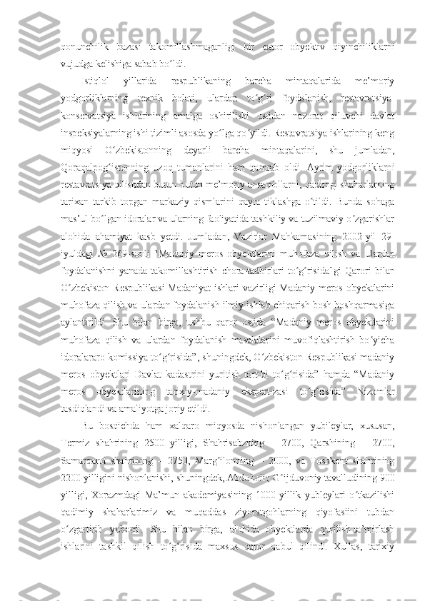 qonunchilik   bazasi   takomillashmaganligi   bir   qator   obyektiv   qiyinchiliklarni
vujudga kelishiga sabab bo ldi.ʻ
Istiqlol   yillarida   respublikaning   barcha   mintaqalarida   me’moriy
yodgorliklarning   texnik   holati,   ulardan   to g ri   foydalanish,   restavratsiya-	
ʻ ʻ
konservatsiya   ishlarining   amalga   oshirilishi   ustidan   nazorat   qiluvchi   davlat
inspeksiyalarning ishi tizimli asosda yo lga qo yildi. Restavratsiya ishlarining keng	
ʻ ʻ
miqyosi   O zbekistonning   deyarli   barcha   mintaqalarini,   shu   jumladan,	
ʻ
Qoraqalpog istonning   uzoq   tumanlarini   ham   qamrab   oldi.   Ayrim   yodgorliklarni
ʻ
restavratsiya qilishdan   butun-butun me’moriy ansambllarni, qadimgi shaharlarning
tarixan   tarkib   topgan   markaziy   qismlarini   qayta   tiklashga   o tildi.   Bunda   sohaga	
ʻ
mas’ul bo lgan idoralar va ularning faoliyatida tashkiliy va tuzilmaviy o zgarishlar	
ʻ ʻ
alohida   ahamiyat   kasb   yetdi.   Jumladan,   Vazirlar   Mahkamasining   2002-yil   29 -
iyuldagi   №   269-sonli   "Madaniy   meros   obyektlarini   muhofaza   q ilish   va   ulardan
foydalanishni   yanada   takomillashtirish   chora-tadbirlari   to g risida"gi	
ʻ ʻ   Qarori   bilan
O zbekiston  Respublikasi  Madaniyat  ishlari  vazirligi  Madaniy meros obyektlarini	
ʻ
muhofaza qilish va ulardan foydalanish ilmiy ishlab chiqarish bosh boshqarmasiga
aylantirildi.   Shu   bilan   birga,   ushbu   qaror   ostida   “Madaniy   meros   obyektlarini
muhofaza   qilish   va   ulardan   foydalanish   masalalarini   muvofiqlashtirish   bo yicha	
ʻ
idoralararo komissiya to g risida”, shuningdek, O zbekiston Respublikasi madaniy	
ʻ ʻ ʻ
meros   obyektlari   Davlat   kadastrini   yuritish   tartibi   to g risida”   hamda   “Madaniy	
ʻ ʻ
meros   obyektlarining   tarixiy-madaniy   ekspertizasi   to g risida”   Nizomlar	
ʻ ʻ
tasdiqlandi va amaliyotga joriy etildi.
Bu   bosqichda   ham   xalqaro   miqyosda   nishonlangan   yubileylar,   xususan,
Termiz   shahrining   2500   yilligi,   Shahrisabzning   –   2700,   Qarshining   –   2700,
Samarqand   shahrining   –   2750,   Marg ilonning   –   2000,   va   Toshkent   shahrining	
ʻ
2200 yilligini nishonlanishi, shuningdek, Abdu h oliq G ijduvoniy tavalludining 900	
ʻ
yilligi,   Xorazmdagi   Ma’mun   akademiyasining   1000   yillik   yubleylari   o tkazilishi	
ʻ
qadimiy   shaharlarimiz   va   muqaddas   ziyoratgohlarning   qiyofasiini   tubdan
o zgartirib   yubordi.   Shu   bilan   birga,   alohida   obyektlarda   qurilish-ta’mirlash	
ʻ
ishlarini   tashkil   qilish   to g risida   maxsus   qaror   qabul   qilindi.   Xullas,   tarixiy	
ʻ ʻ 